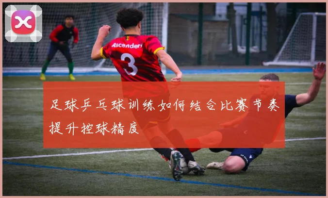 足球乒乓球训练如何结合比赛节奏提升控球精度