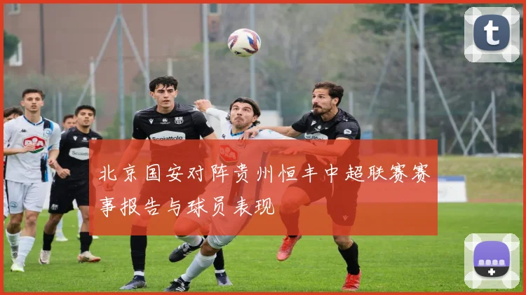 北京国安对阵贵州恒丰中超联赛赛事报告与球员表现