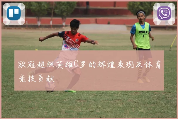 欧冠超级英雄C罗的辉煌表现及体育竞技贡献