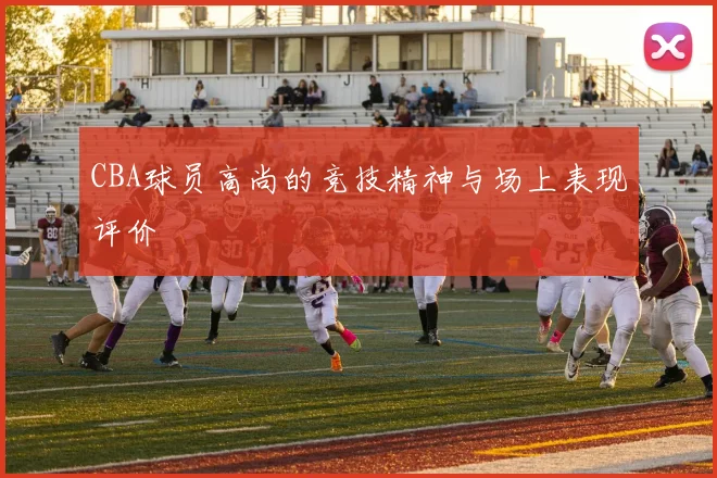 CBA球员高尚的竞技精神与场上表现评价