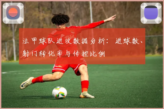 法甲球队进攻数据分析：进球数、射门转化率与传控比例
