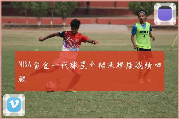 NBA黄金一代球星介绍及辉煌战绩回顾