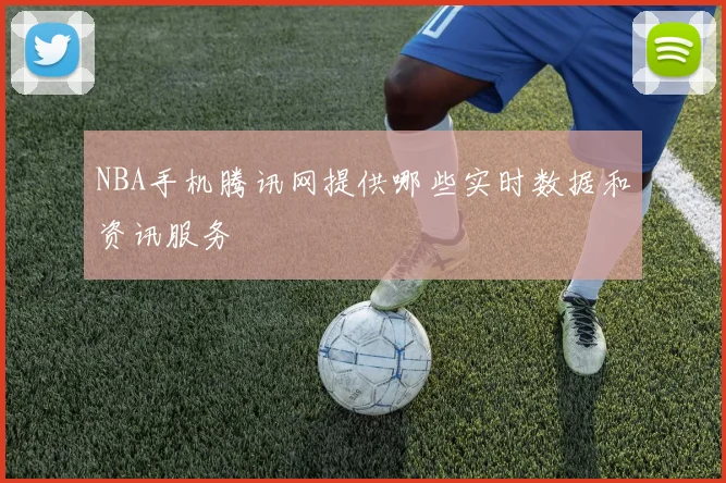 NBA手机腾讯网提供哪些实时数据和资讯服务