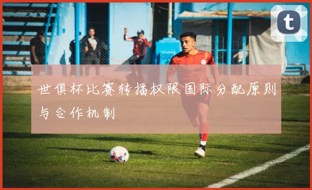世俱杯比赛转播权限国际分配原则与合作机制