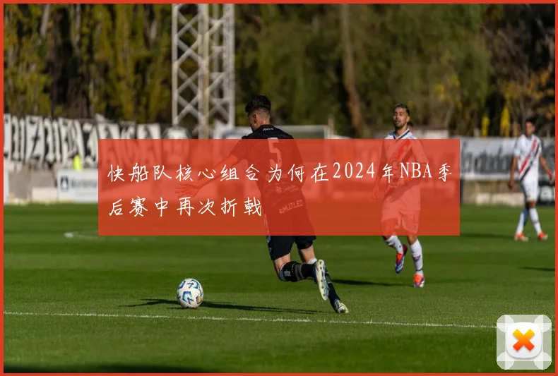 快船队核心组合为何在2024年NBA季后赛中再次折戟