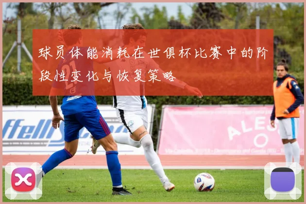 球员体能消耗在世俱杯比赛中的阶段性变化与恢复策略