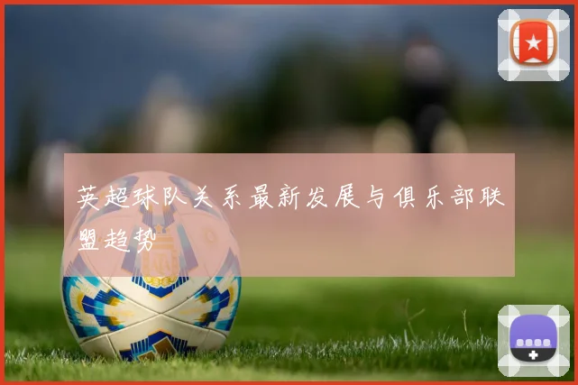 英超球队关系最新发展与俱乐部联盟趋势