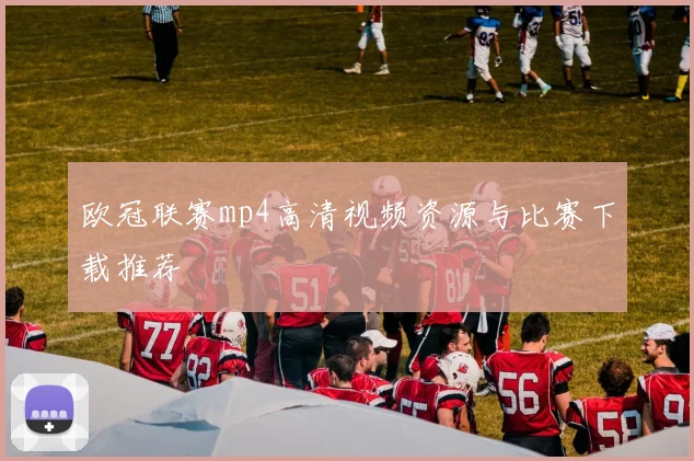 欧冠联赛mp4高清视频资源与比赛下载推荐